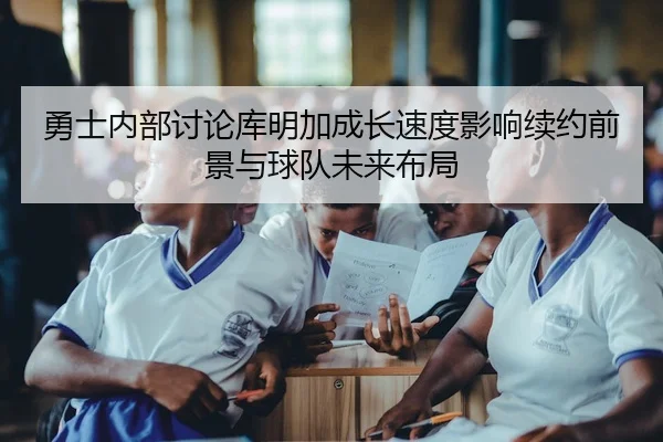 勇士内部讨论库明加成长速度影响续约前景与球队未来布局 | leyu