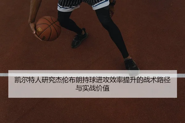 凯尔特人研究杰伦布朗持球进攻效率提升的战术路径与实战价值 | leyu
