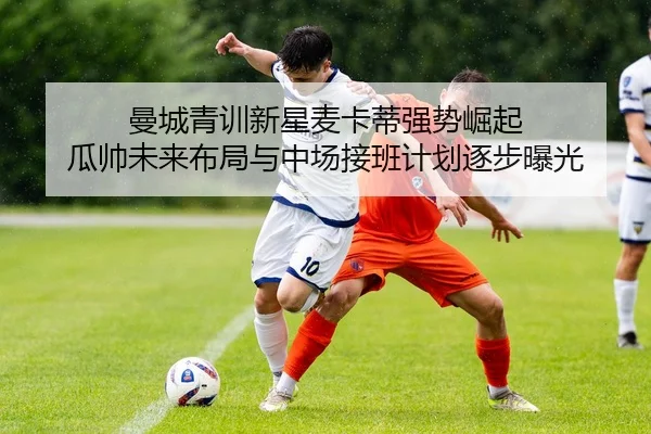曼城青训新星麦卡蒂强势崛起 瓜帅未来布局与中场接班计划逐步曝光 | leyu